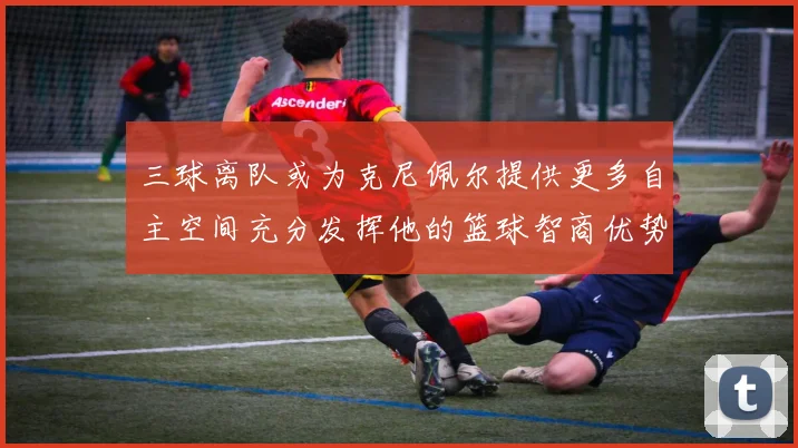 三球离队或为克尼佩尔提供更多自主空间充分发挥他的篮球智商优势